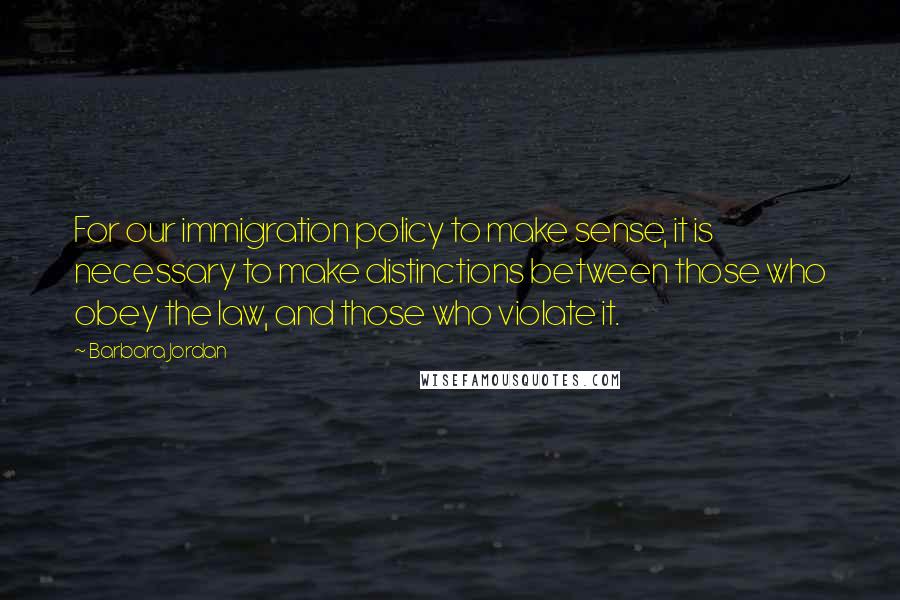 Barbara Jordan Quotes: For our immigration policy to make sense, it is necessary to make distinctions between those who obey the law, and those who violate it.