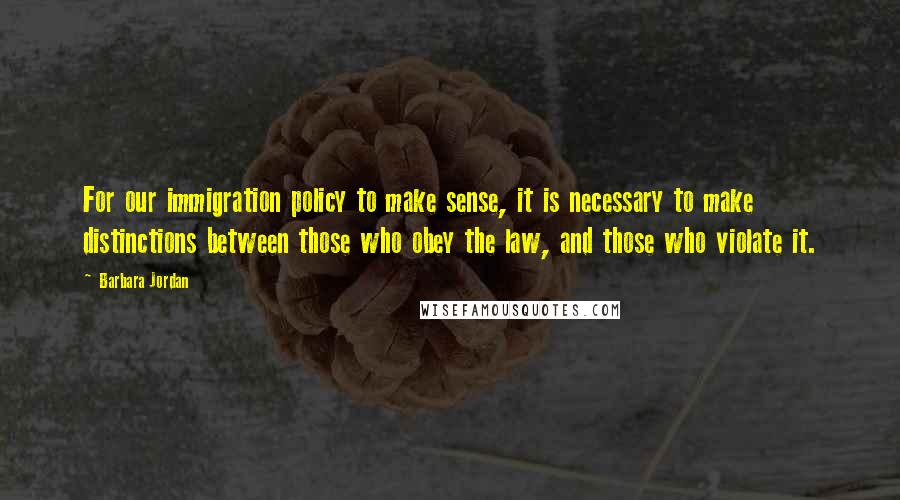 Barbara Jordan Quotes: For our immigration policy to make sense, it is necessary to make distinctions between those who obey the law, and those who violate it.