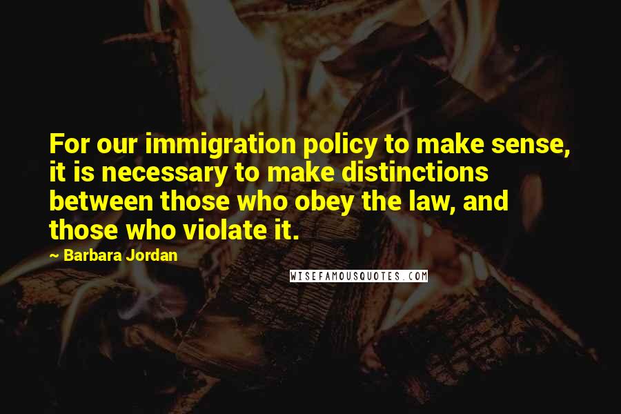 Barbara Jordan Quotes: For our immigration policy to make sense, it is necessary to make distinctions between those who obey the law, and those who violate it.