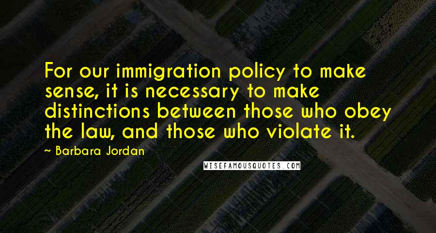 Barbara Jordan Quotes: For our immigration policy to make sense, it is necessary to make distinctions between those who obey the law, and those who violate it.