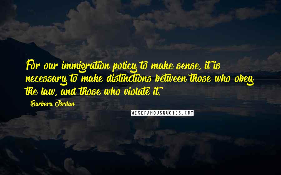 Barbara Jordan Quotes: For our immigration policy to make sense, it is necessary to make distinctions between those who obey the law, and those who violate it.
