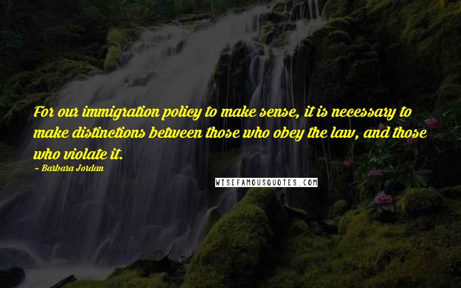 Barbara Jordan Quotes: For our immigration policy to make sense, it is necessary to make distinctions between those who obey the law, and those who violate it.