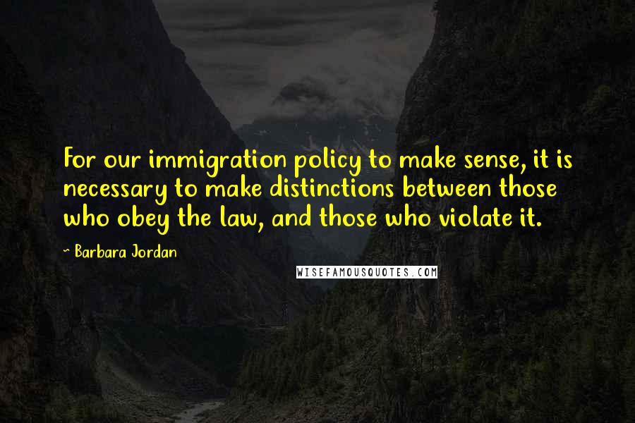 Barbara Jordan Quotes: For our immigration policy to make sense, it is necessary to make distinctions between those who obey the law, and those who violate it.