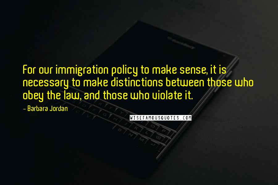 Barbara Jordan Quotes: For our immigration policy to make sense, it is necessary to make distinctions between those who obey the law, and those who violate it.