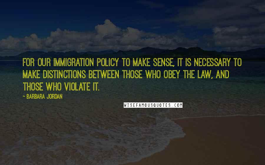 Barbara Jordan Quotes: For our immigration policy to make sense, it is necessary to make distinctions between those who obey the law, and those who violate it.