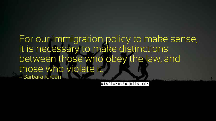 Barbara Jordan Quotes: For our immigration policy to make sense, it is necessary to make distinctions between those who obey the law, and those who violate it.