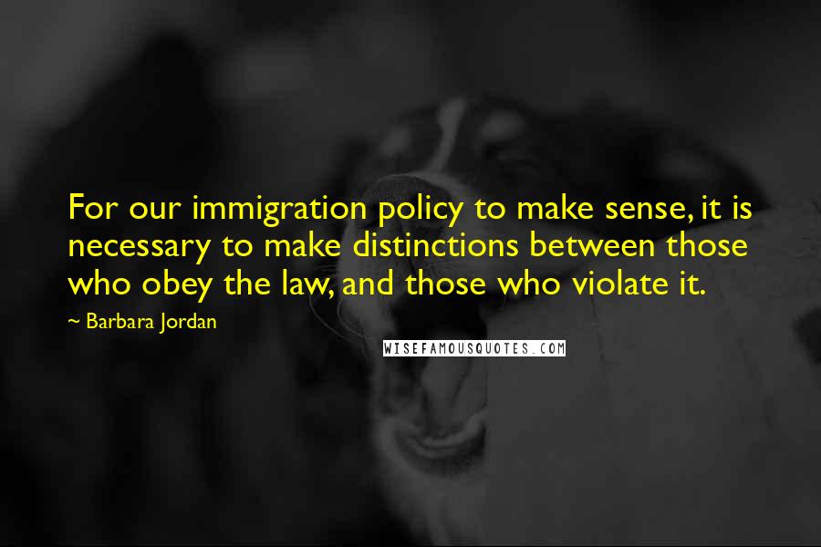 Barbara Jordan Quotes: For our immigration policy to make sense, it is necessary to make distinctions between those who obey the law, and those who violate it.
