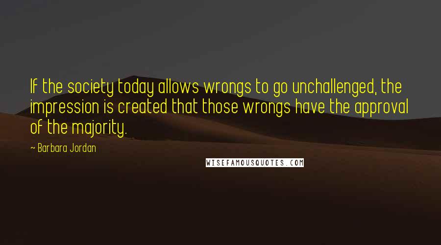 Barbara Jordan Quotes: If the society today allows wrongs to go unchallenged, the impression is created that those wrongs have the approval of the majority.