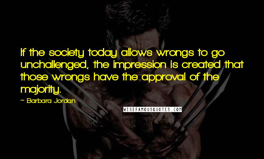 Barbara Jordan Quotes: If the society today allows wrongs to go unchallenged, the impression is created that those wrongs have the approval of the majority.