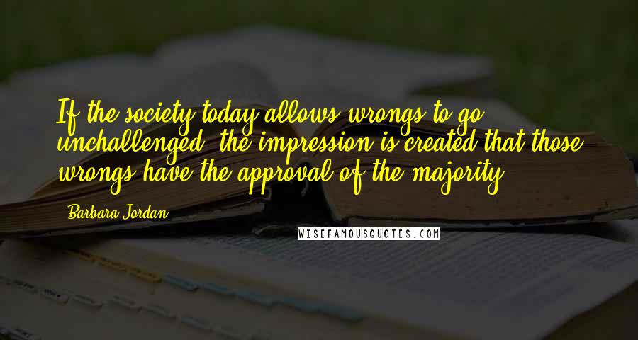 Barbara Jordan Quotes: If the society today allows wrongs to go unchallenged, the impression is created that those wrongs have the approval of the majority.