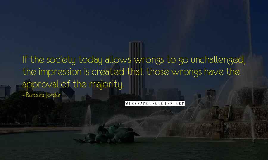 Barbara Jordan Quotes: If the society today allows wrongs to go unchallenged, the impression is created that those wrongs have the approval of the majority.