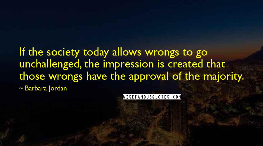 Barbara Jordan Quotes: If the society today allows wrongs to go unchallenged, the impression is created that those wrongs have the approval of the majority.