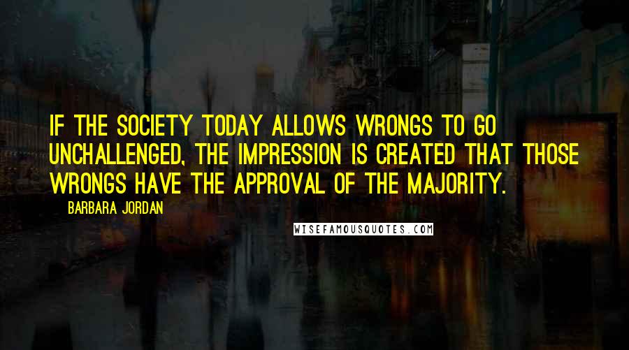 Barbara Jordan Quotes: If the society today allows wrongs to go unchallenged, the impression is created that those wrongs have the approval of the majority.