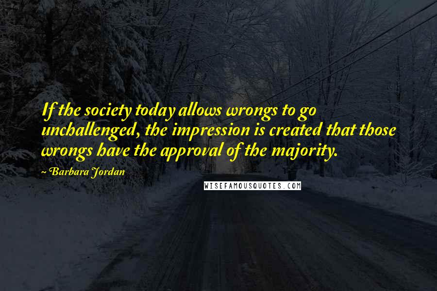 Barbara Jordan Quotes: If the society today allows wrongs to go unchallenged, the impression is created that those wrongs have the approval of the majority.