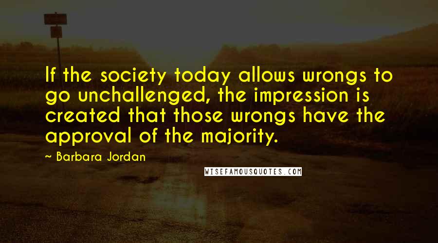 Barbara Jordan Quotes: If the society today allows wrongs to go unchallenged, the impression is created that those wrongs have the approval of the majority.