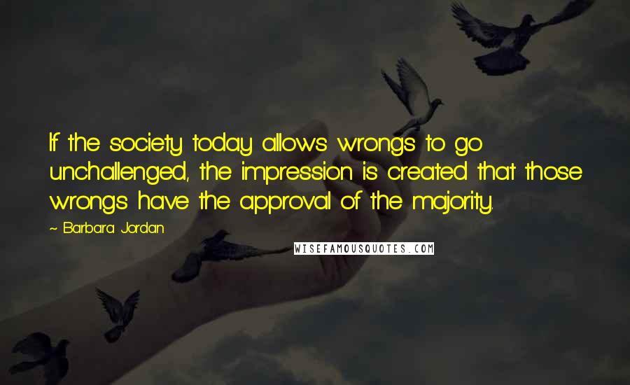 Barbara Jordan Quotes: If the society today allows wrongs to go unchallenged, the impression is created that those wrongs have the approval of the majority.