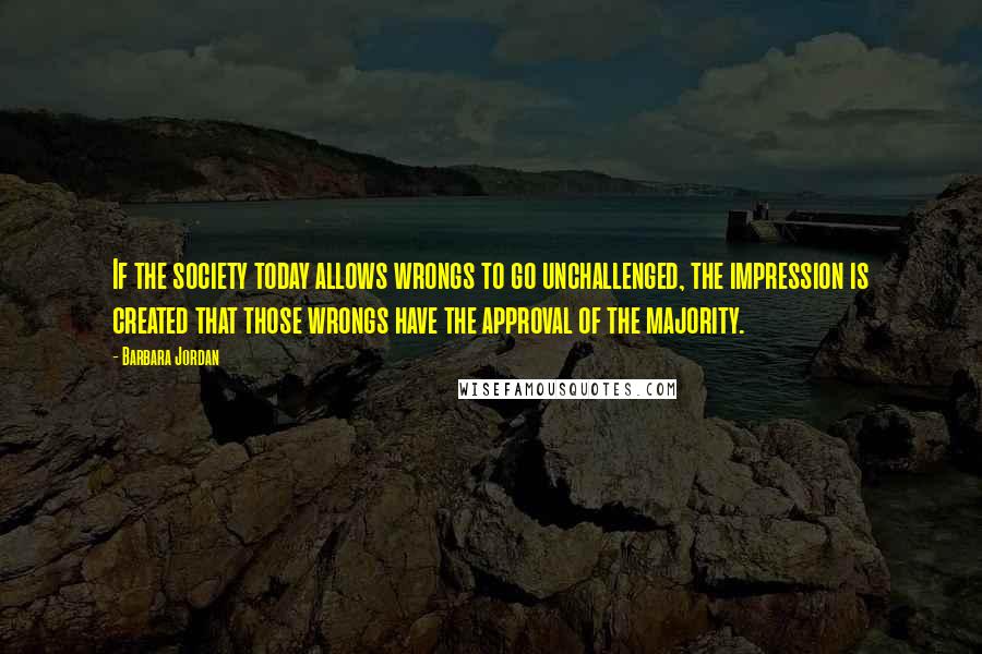 Barbara Jordan Quotes: If the society today allows wrongs to go unchallenged, the impression is created that those wrongs have the approval of the majority.