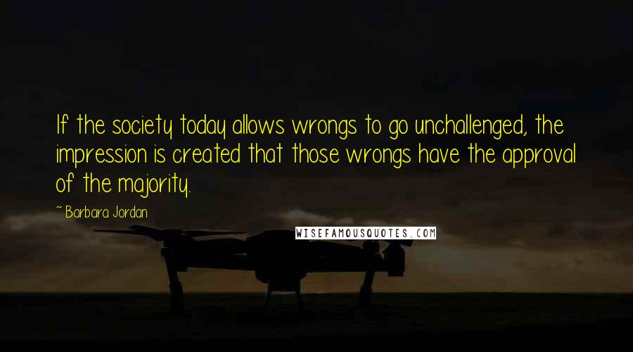 Barbara Jordan Quotes: If the society today allows wrongs to go unchallenged, the impression is created that those wrongs have the approval of the majority.