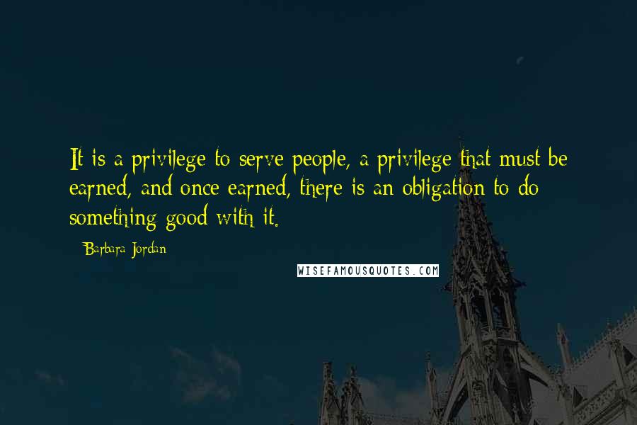 Barbara Jordan Quotes: It is a privilege to serve people, a privilege that must be earned, and once earned, there is an obligation to do something good with it.
