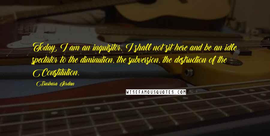 Barbara Jordan Quotes: Today, I am an inquisitor. I shall not sit here and be an idle spectator to the diminution, the subversion, the destruction of the Constitution.