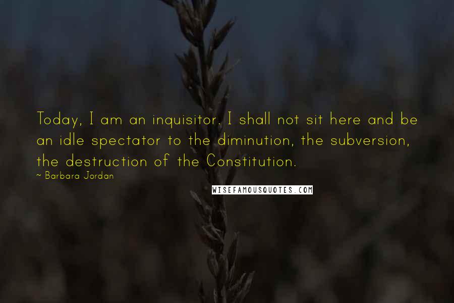 Barbara Jordan Quotes: Today, I am an inquisitor. I shall not sit here and be an idle spectator to the diminution, the subversion, the destruction of the Constitution.