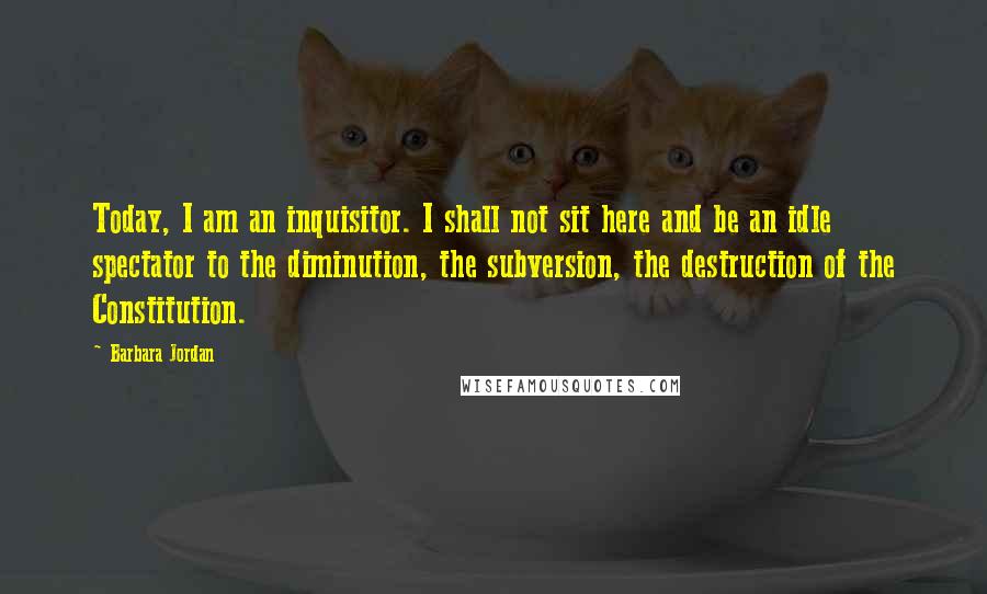 Barbara Jordan Quotes: Today, I am an inquisitor. I shall not sit here and be an idle spectator to the diminution, the subversion, the destruction of the Constitution.