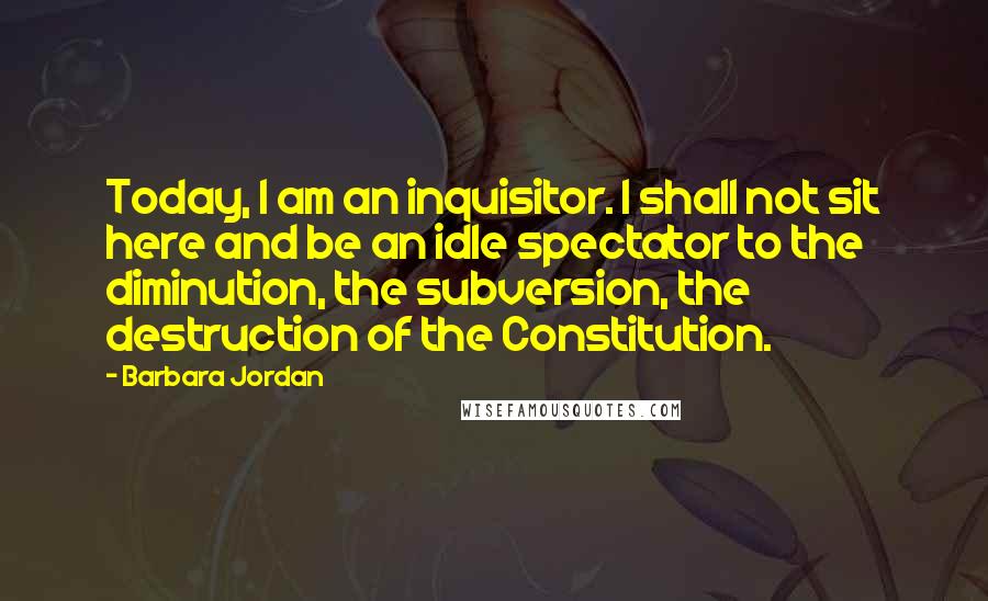 Barbara Jordan Quotes: Today, I am an inquisitor. I shall not sit here and be an idle spectator to the diminution, the subversion, the destruction of the Constitution.