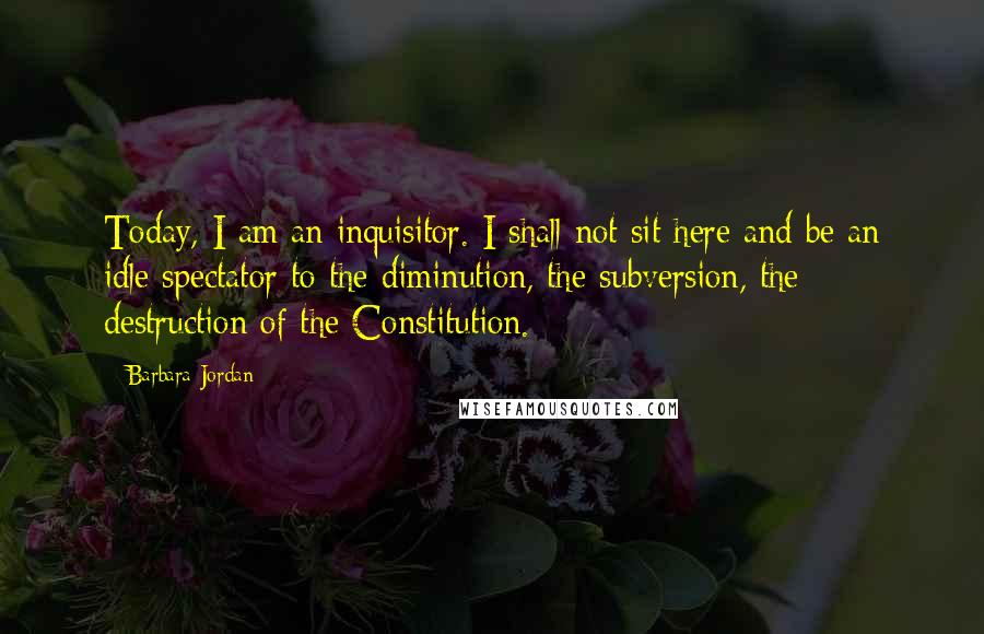 Barbara Jordan Quotes: Today, I am an inquisitor. I shall not sit here and be an idle spectator to the diminution, the subversion, the destruction of the Constitution.