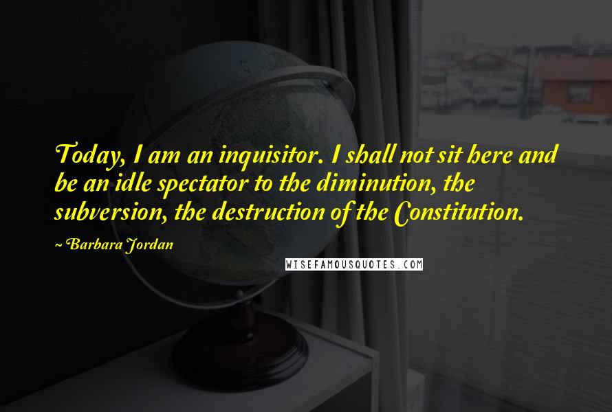 Barbara Jordan Quotes: Today, I am an inquisitor. I shall not sit here and be an idle spectator to the diminution, the subversion, the destruction of the Constitution.