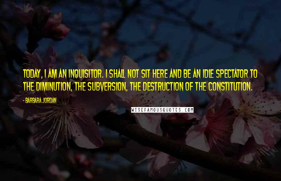 Barbara Jordan Quotes: Today, I am an inquisitor. I shall not sit here and be an idle spectator to the diminution, the subversion, the destruction of the Constitution.