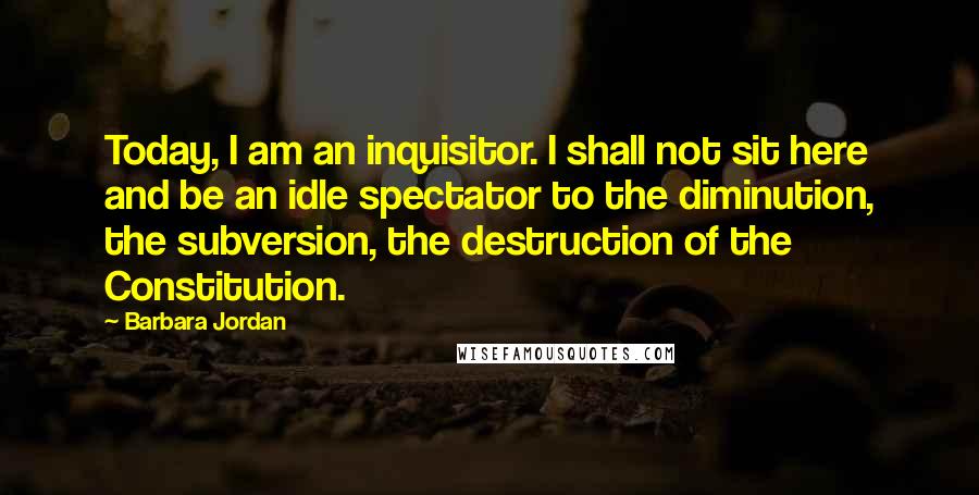 Barbara Jordan Quotes: Today, I am an inquisitor. I shall not sit here and be an idle spectator to the diminution, the subversion, the destruction of the Constitution.