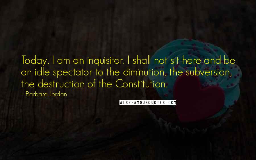 Barbara Jordan Quotes: Today, I am an inquisitor. I shall not sit here and be an idle spectator to the diminution, the subversion, the destruction of the Constitution.