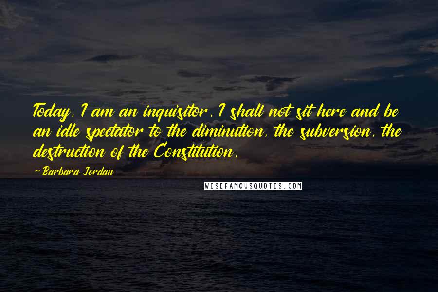 Barbara Jordan Quotes: Today, I am an inquisitor. I shall not sit here and be an idle spectator to the diminution, the subversion, the destruction of the Constitution.