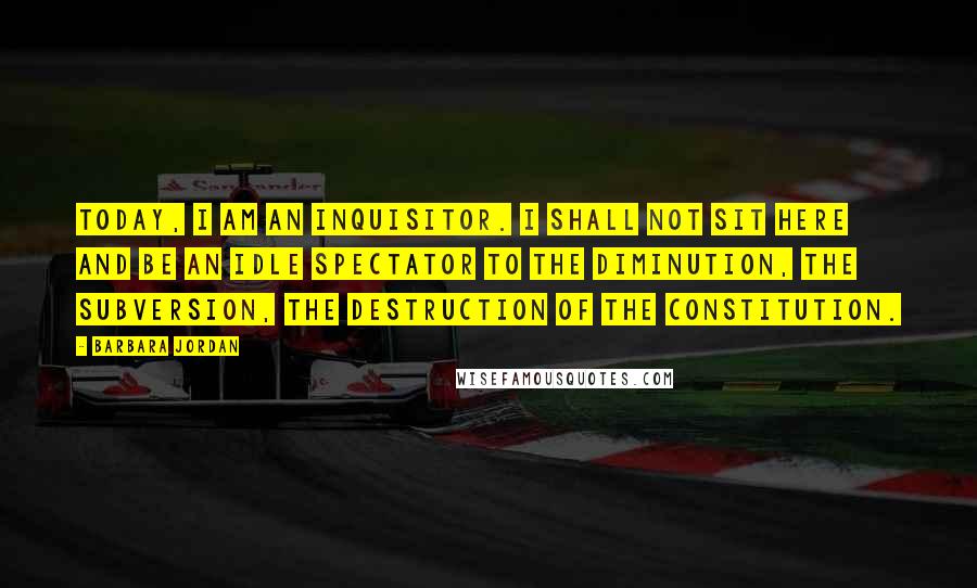 Barbara Jordan Quotes: Today, I am an inquisitor. I shall not sit here and be an idle spectator to the diminution, the subversion, the destruction of the Constitution.