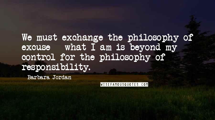 Barbara Jordan Quotes: We must exchange the philosophy of excuse - what I am is beyond my control for the philosophy of responsibility.
