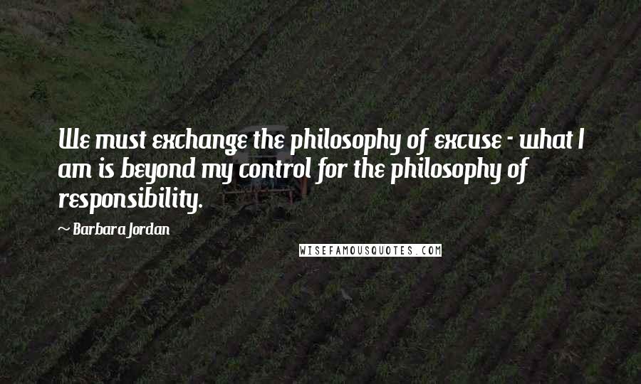 Barbara Jordan Quotes: We must exchange the philosophy of excuse - what I am is beyond my control for the philosophy of responsibility.