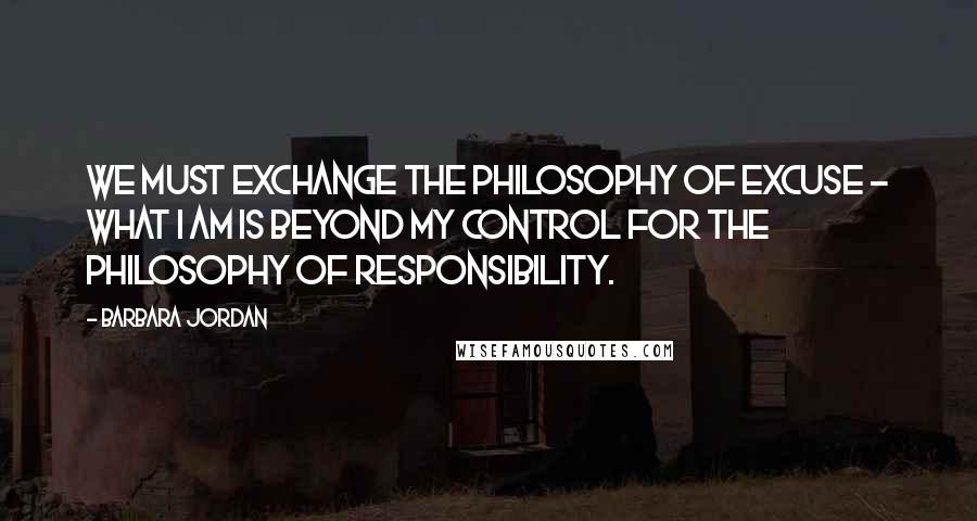 Barbara Jordan Quotes: We must exchange the philosophy of excuse - what I am is beyond my control for the philosophy of responsibility.