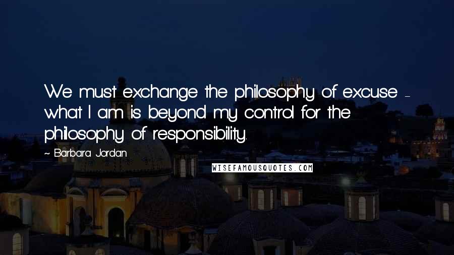 Barbara Jordan Quotes: We must exchange the philosophy of excuse - what I am is beyond my control for the philosophy of responsibility.