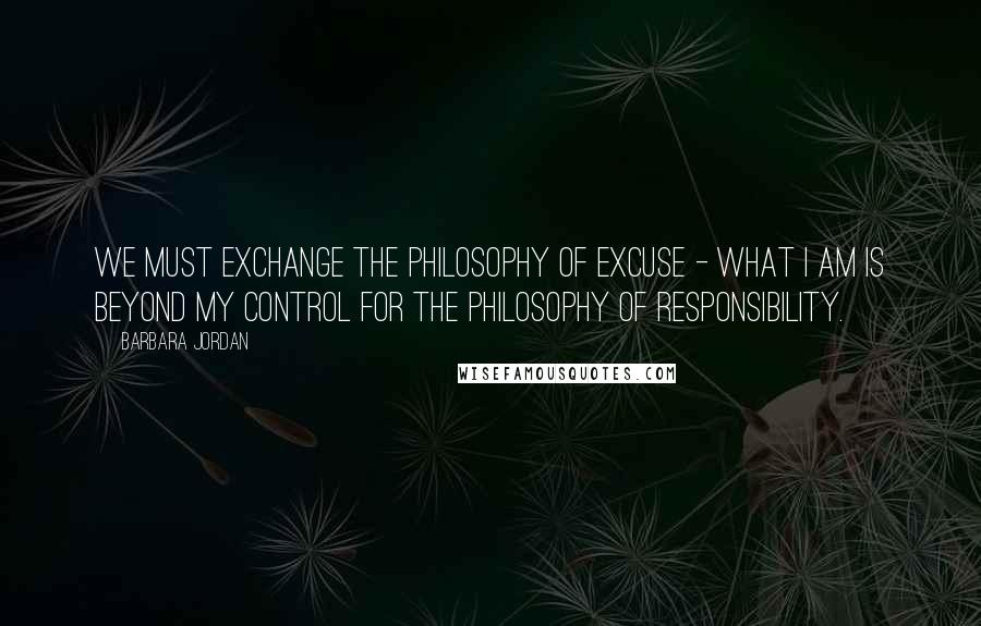 Barbara Jordan Quotes: We must exchange the philosophy of excuse - what I am is beyond my control for the philosophy of responsibility.