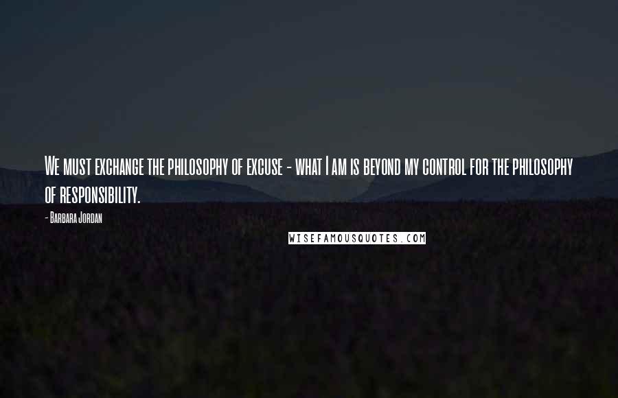 Barbara Jordan Quotes: We must exchange the philosophy of excuse - what I am is beyond my control for the philosophy of responsibility.