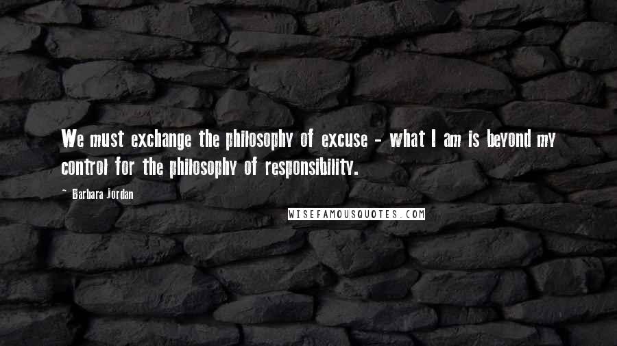 Barbara Jordan Quotes: We must exchange the philosophy of excuse - what I am is beyond my control for the philosophy of responsibility.