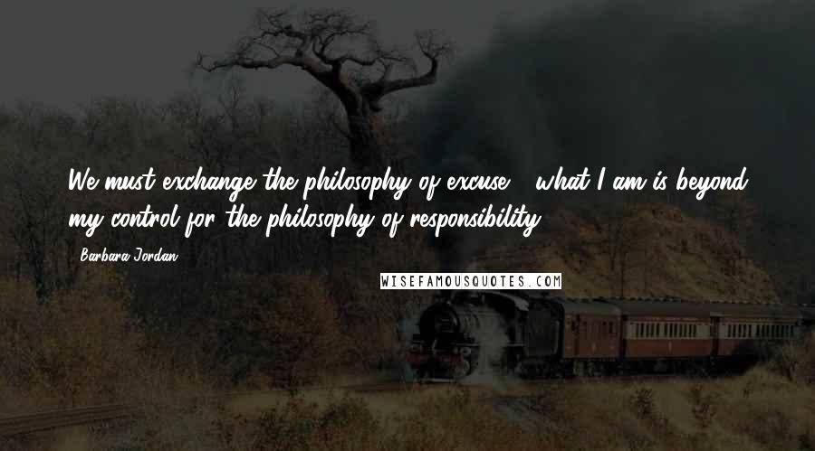 Barbara Jordan Quotes: We must exchange the philosophy of excuse - what I am is beyond my control for the philosophy of responsibility.