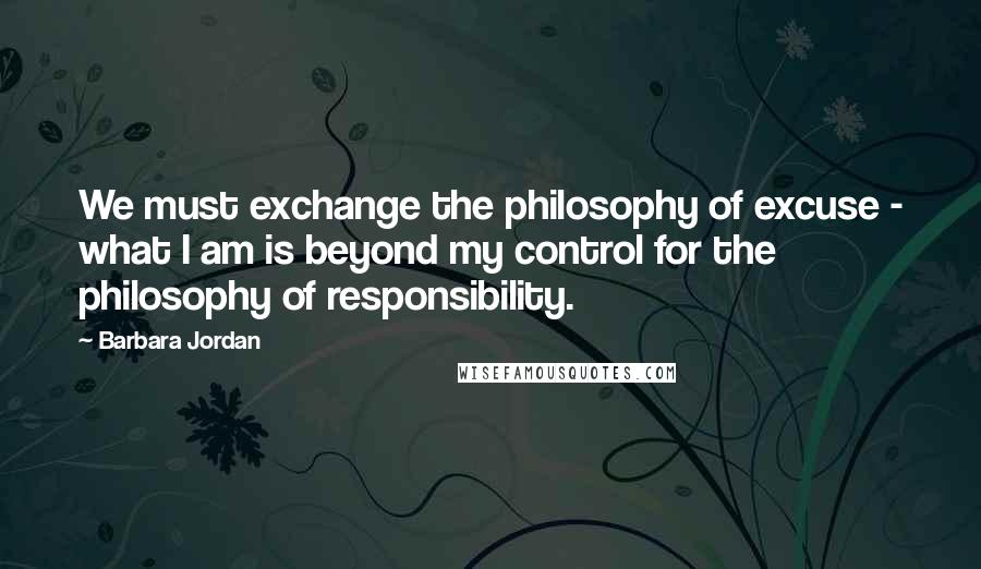 Barbara Jordan Quotes: We must exchange the philosophy of excuse - what I am is beyond my control for the philosophy of responsibility.