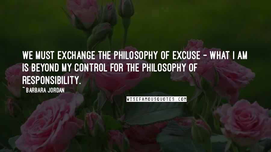 Barbara Jordan Quotes: We must exchange the philosophy of excuse - what I am is beyond my control for the philosophy of responsibility.