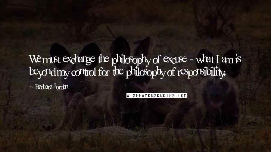 Barbara Jordan Quotes: We must exchange the philosophy of excuse - what I am is beyond my control for the philosophy of responsibility.