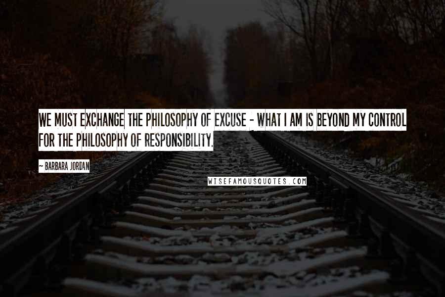 Barbara Jordan Quotes: We must exchange the philosophy of excuse - what I am is beyond my control for the philosophy of responsibility.
