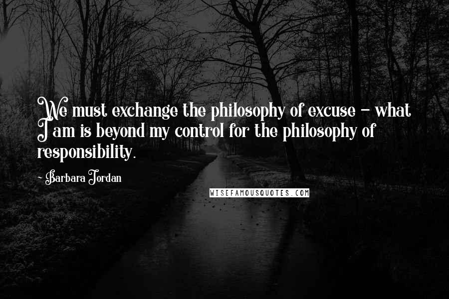 Barbara Jordan Quotes: We must exchange the philosophy of excuse - what I am is beyond my control for the philosophy of responsibility.