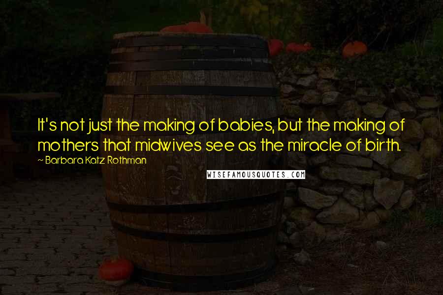 Barbara Katz Rothman Quotes: It's not just the making of babies, but the making of mothers that midwives see as the miracle of birth.