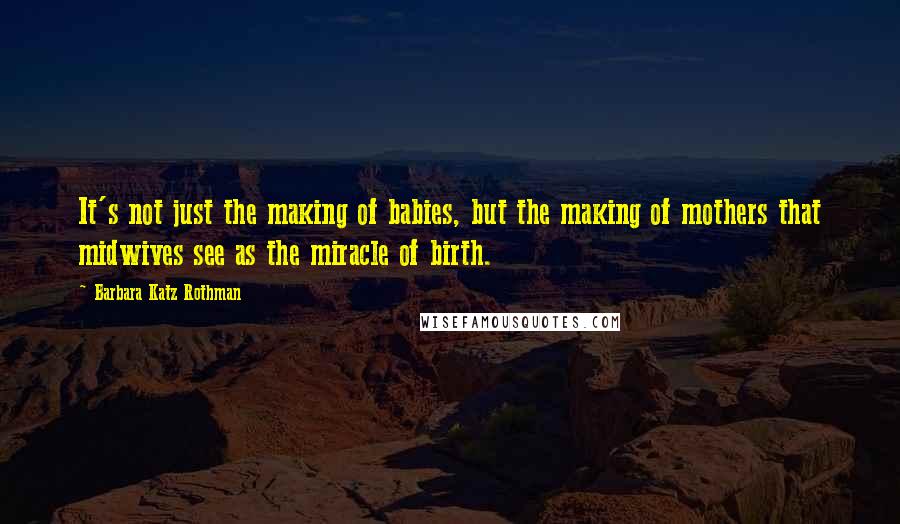 Barbara Katz Rothman Quotes: It's not just the making of babies, but the making of mothers that midwives see as the miracle of birth.