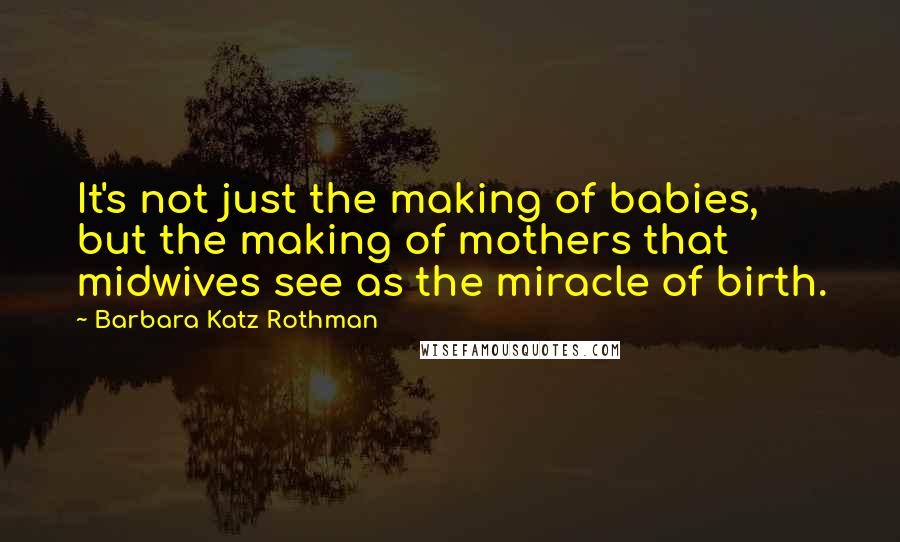 Barbara Katz Rothman Quotes: It's not just the making of babies, but the making of mothers that midwives see as the miracle of birth.